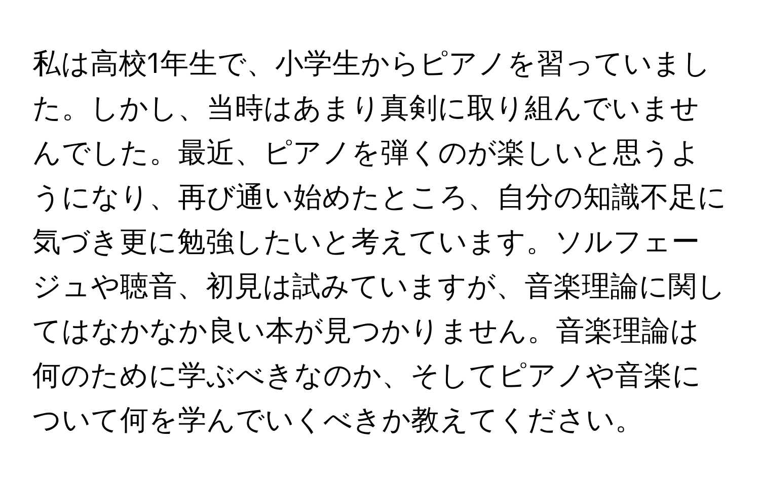 私は高校1年生で、小学生からピアノを習っていました。しかし、当時はあまり真剣に取り組んでいませんでした。最近、ピアノを弾くのが楽しいと思うようになり、再び通い始めたところ、自分の知識不足に気づき更に勉強したいと考えています。ソルフェージュや聴音、初見は試みていますが、音楽理論に関してはなかなか良い本が見つかりません。音楽理論は何のために学ぶべきなのか、そしてピアノや音楽について何を学んでいくべきか教えてください。