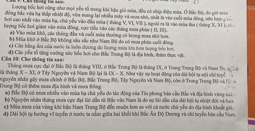 au 9: Cho thông tin sau:
Lượng bốc hơi cũng như mọi yếu tố trong khí hậu gió mùa, đều có nhịp điệu mùa. Ở Bắc Bộ, do gió mùa
đông bắc vừa hạ thấp nhiệt độ, vừa mang lại nhiều mây và mưa nhỏ, nhất là vào cuối mùa đông, nên lượng
hơi cao nhất vào mùa hạ, chủ yếu vào đầu mùa ( tháng V, VI, VII ), ngoài ra là vào mùa thu ( tháng X,XI) , c.
lượng bốc hơi giảm vào mùa đông, cực tiểu vào các tháng mưa phùn (II,III).
a) Vào mùa khô, các tháng đầu và cuối mùa thường có lượng mưa nhỏ hơn.
b) Mùa khô ở Bắc Bộ không sâu sắc như Nam Bộ do có mưa phùn cuối đông.
c) Cân bằng ẩm của nước ta luôn dương do lượng mưa lớn hơn lượng bốc hơi.
d) Các yếu tố tăng cường sức bốc hơi cho Bắc Trung Bộ là địa hình, thảm thực vật.
Câu 10: Cho thông tin sau:
Tháng mưa cực đại ở Bắc Bộ là tháng VIII, ở Bắc Trung Bộ là tháng IX, ở Trung Trung Bộ và Nam Trưng Độ
là tháng X - XI, ở Tây Nguyên và Nam Bộ lại là IX - X. Như vậy sự hoạt động của dải hội tụ nội chí tuyế a
nguyên nhân gây mưa chính ở Bắc Bộ, Bắc Trung Bộ, Tây Nguyên và Nam Bộ, còn ở Trung Trung Bộ và Na n
Trung Bộ có thêm mưa địa hình và mưa frông.
a) Bắc Bộ có mưa nhiều vào mùa hạ chủ yếu do tác động của Tín phong bán cầu Bắc và địa hình vùng nú
b) Nguyên nhân tháng mưa cực đại lùi dần từ Bắc vào Nam là do sự lùi dần của dải hội tụ nhiệt đới và bao.
c) Mùa mưa của vùng khí hậu Nam Trung Bộ đến muộn hơn so với cả nước chủ yếu do địa hình khuất gió.
d) Dải hội tụ hướng vĩ tuyến ở nước ta nằm giữa hai khối khí Bắc Ấn Độ Dương và chí tuyến bán cầu Nam.