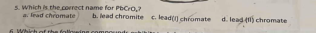 Which is the correct name for PbCrO.?
a. lead chromate b. lead chromite c. lead(I) chromate d. lead (II) chromate
6. Which of the following cor