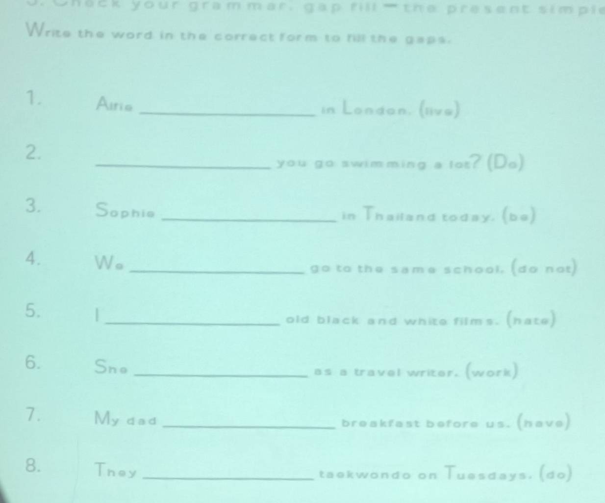 Check your gram mar, gap rill the present simple 
Write the word in the correct form to fill the gaps. 
1. Airie_ 
in London. (live) 
2. 
_you go swimming a lot? (Do) 
3. Sophie _in Thailand today. (be) 
4. Wo_ 
go to the same school. (do not) 
5. | 
_old black and white films. (hate) 
6. Sne_ 
as a travel writer. (work) 
7. My dad_ 
breakfast before us. (have) 
8. Tney_ 
taekwondo on Tuesdays. (do)