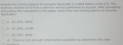 Assume the running balance for Accounts Receivable is a debit balance of $2,250. The
business received $750 from a client for services performed on account. After journalizing
and posting this transaction to the ledger, what is the new running balance of Accounts
Receivable?
a. $3,000, debit
b. $1,500, credit
c. $1,500, debit
d. There is not enough information available to determine the new