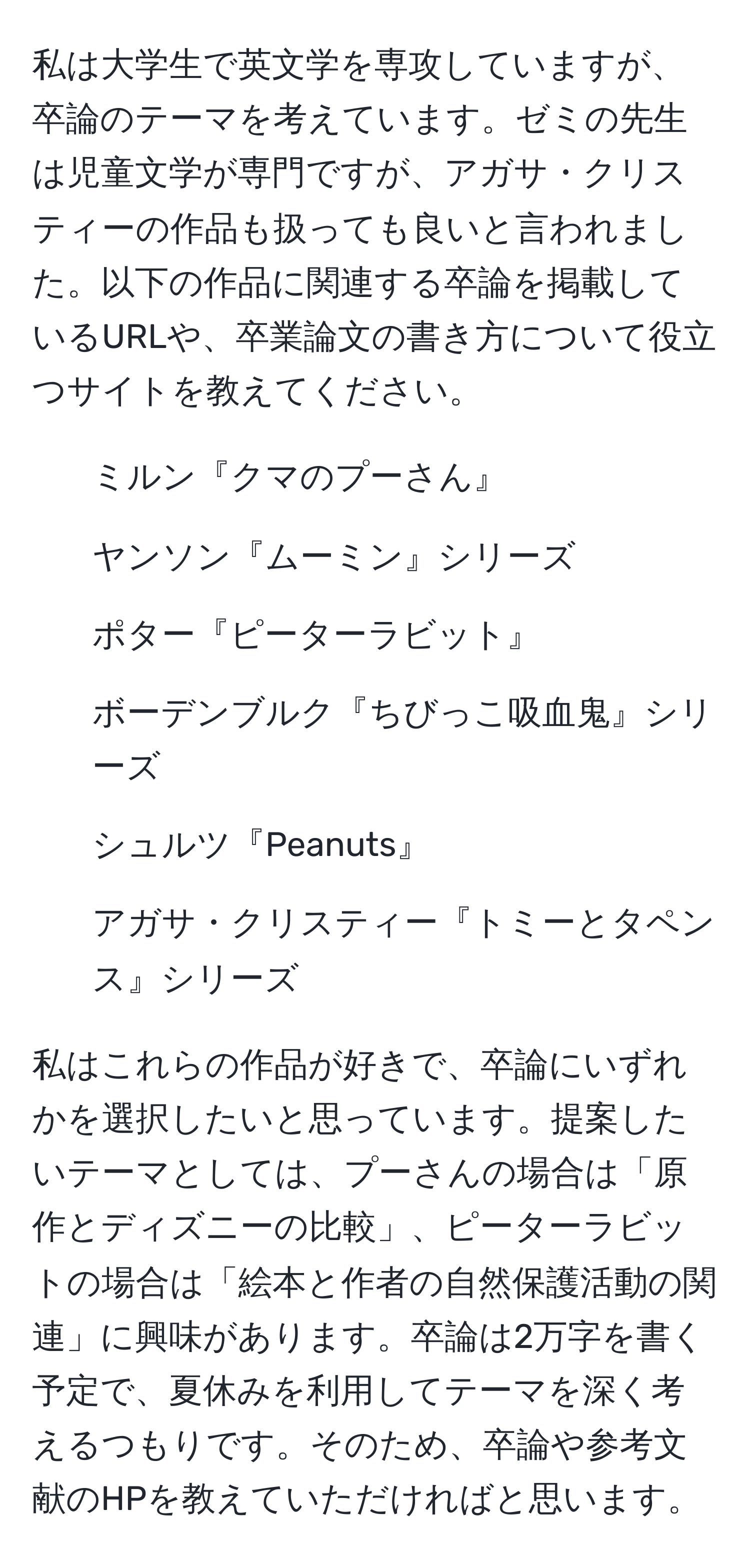 私は大学生で英文学を専攻していますが、卒論のテーマを考えています。ゼミの先生は児童文学が専門ですが、アガサ・クリスティーの作品も扱っても良いと言われました。以下の作品に関連する卒論を掲載しているURLや、卒業論文の書き方について役立つサイトを教えてください。  
1. ミルン『クマのプーさん』  
2. ヤンソン『ムーミン』シリーズ  
3. ポター『ピーターラビット』  
4. ボーデンブルク『ちびっこ吸血鬼』シリーズ  
5. シュルツ『Peanuts』  
6. アガサ・クリスティー『トミーとタペンス』シリーズ  

私はこれらの作品が好きで、卒論にいずれかを選択したいと思っています。提案したいテーマとしては、プーさんの場合は「原作とディズニーの比較」、ピーターラビットの場合は「絵本と作者の自然保護活動の関連」に興味があります。卒論は2万字を書く予定で、夏休みを利用してテーマを深く考えるつもりです。そのため、卒論や参考文献のHPを教えていただければと思います。