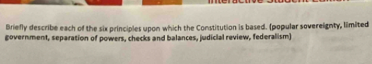 Briefly describe each of the six principles upon which the Constitution is based. (popular sovereignty, limited 
government, separation of powers, checks and balances, judicial review, federalism)