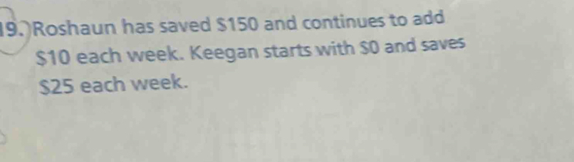 9.)Roshaun has saved $150 and continues to add
$10 each week. Keegan starts with $0 and saves
$25 each week.