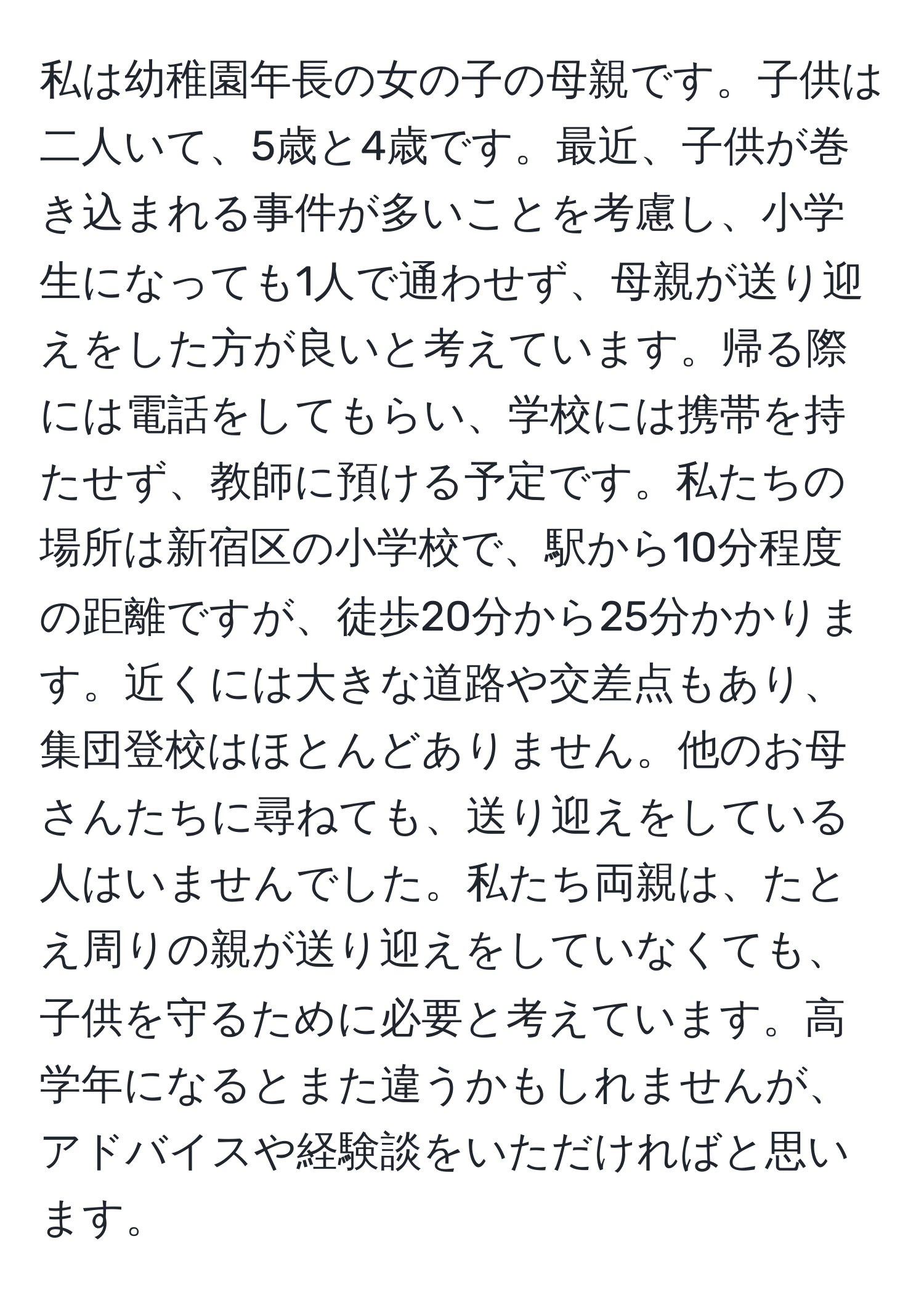 私は幼稚園年長の女の子の母親です。子供は二人いて、5歳と4歳です。最近、子供が巻き込まれる事件が多いことを考慮し、小学生になっても1人で通わせず、母親が送り迎えをした方が良いと考えています。帰る際には電話をしてもらい、学校には携帯を持たせず、教師に預ける予定です。私たちの場所は新宿区の小学校で、駅から10分程度の距離ですが、徒歩20分から25分かかります。近くには大きな道路や交差点もあり、集団登校はほとんどありません。他のお母さんたちに尋ねても、送り迎えをしている人はいませんでした。私たち両親は、たとえ周りの親が送り迎えをしていなくても、子供を守るために必要と考えています。高学年になるとまた違うかもしれませんが、アドバイスや経験談をいただければと思います。