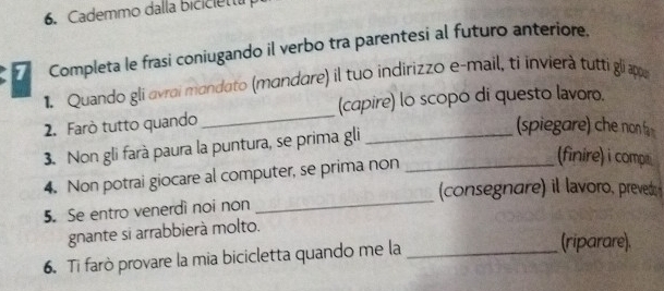 Cademmo dalla bicicietta 
Completa le frasi coniugando il verbo tra parentesi al futuro anteriore. 
_ 
1. Quando gli avrai mandato (mandare) il tuo indirizzo e-mail, ti invierà tutti gli appu 
(capire) lo scopo di questo lavoro. 
2. Farò tutto quando 
3. Non gli farà paura la puntura, se prima gli__ 
(spiegare) che non f 
_ 
4. Non potrai giocare al computer, se prima non 
(finire) i compe 
(consegnare) il lavoro, prevedo 
5. Se entro venerdì noi non 
gnante si arrabbierà molto. 
6. Ti farò provare la mia bicicletta quando me la_ 
(riparare).