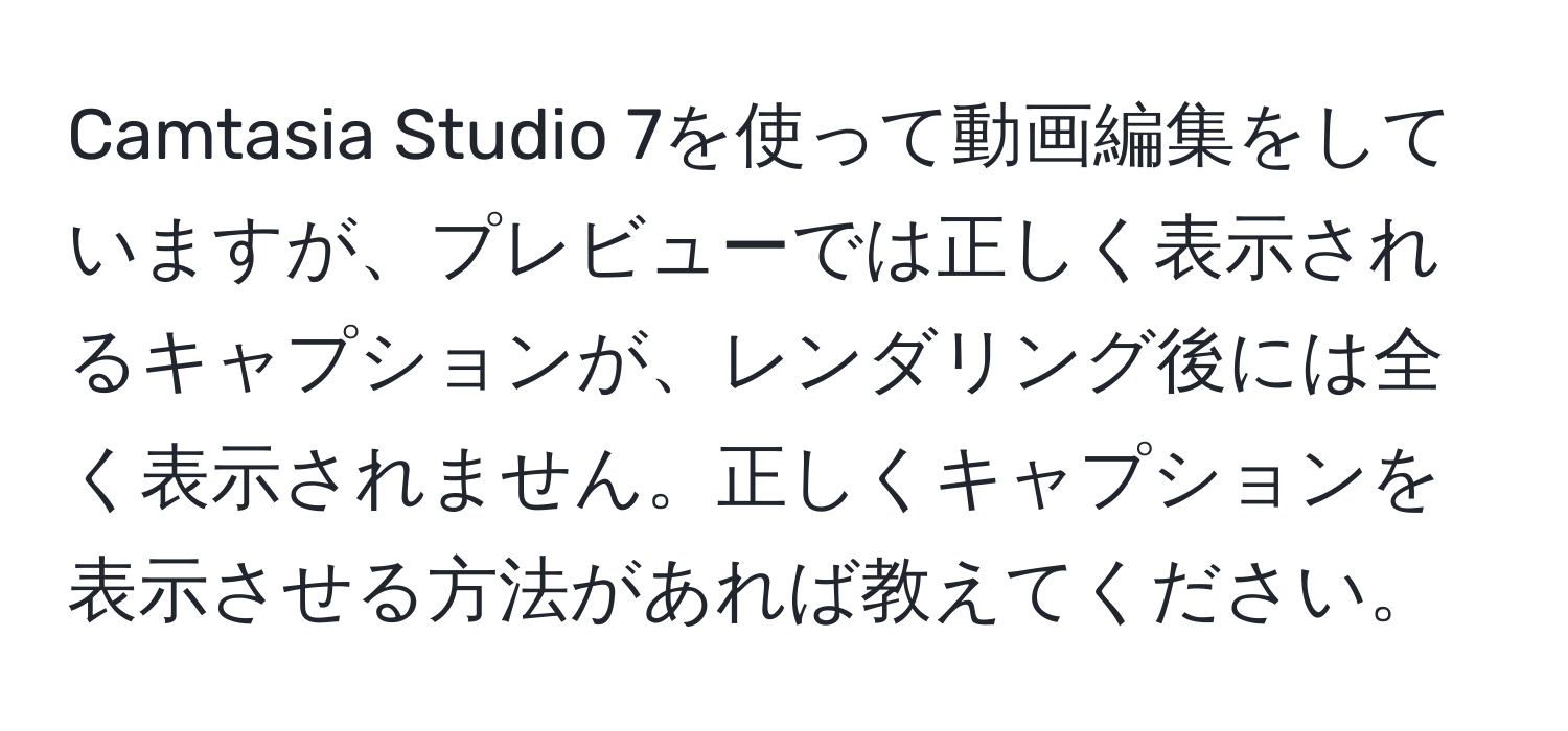 Camtasia Studio 7を使って動画編集をしていますが、プレビューでは正しく表示されるキャプションが、レンダリング後には全く表示されません。正しくキャプションを表示させる方法があれば教えてください。