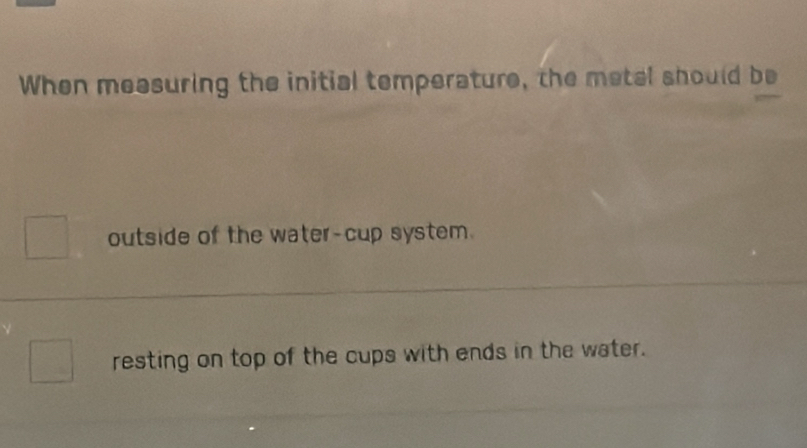 When measuring the initial temperature, the metal should be
outside of the water-cup system.
resting on top of the cups with ends in the water.