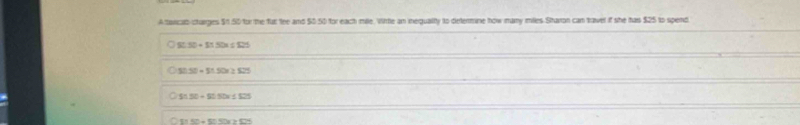 A torcab-ctarges $1 50 for the fur the and $0.50 for each mile. Virtle an inequalty to determine how many miles Sharon can travel if she has $25 to spend
SU.50=11.5=1825
50.50+51.50* 2.525
$1.50+$0.50x+825
21150+50+Sr>525