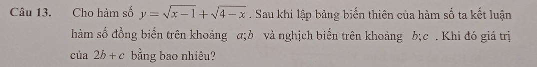 Cho hàm số y=sqrt(x-1)+sqrt(4-x). Sau khi lập bảng biến thiên của hàm số ta kết luận 
hàm số đồng biến trên khoảng a; b và nghịch biến trên khoảng b; c. Khi đó giá trị 
của 2b+c bằng bao nhiêu?