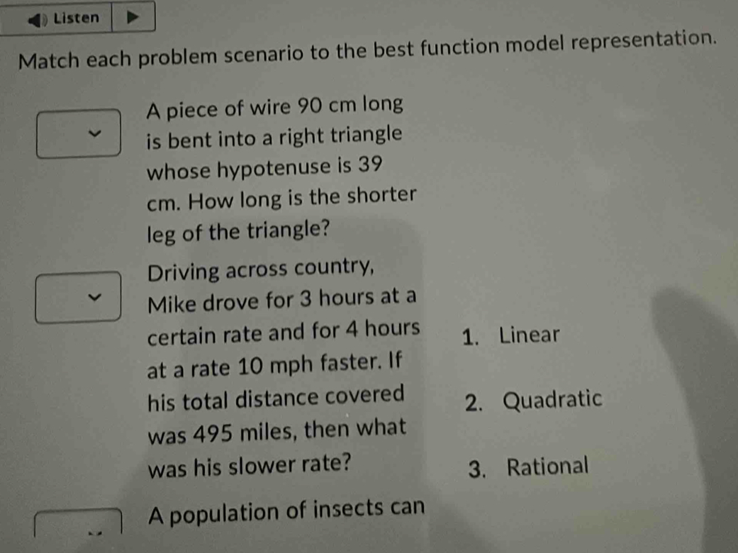 Listen 
Match each problem scenario to the best function model representation. 
A piece of wire 90 cm long 
is bent into a right triangle 
whose hypotenuse is 39
cm. How long is the shorter 
leg of the triangle? 
Driving across country, 
Mike drove for 3 hours at a 
certain rate and for 4 hours 1. Linear 
at a rate 10 mph faster. If 
his total distance covered 2. Quadratic 
was 495 miles, then what 
was his slower rate? 
3. Rational 
A population of insects can