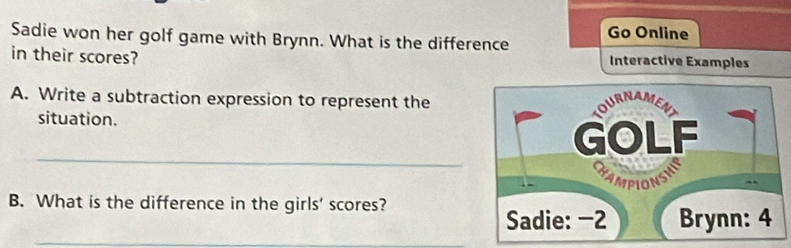 Sadie won her golf game with Brynn. What is the difference Go Online 
in their scores? Interactive Examples 
A. Write a subtraction expression to represent the 
situation. 
_ 
B. What is the difference in the girls' scores? 
_