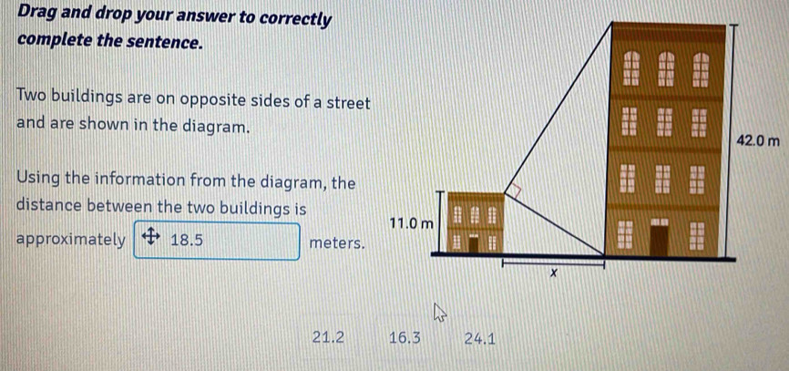 Drag and drop your answer to correctly
complete the sentence.
Two buildings are on opposite sides of a street
and are shown in the diagram.
Using the information from the diagram, the
distance between the two buildings is
approximately 18.5 meters.
21.2 16.3 24.1