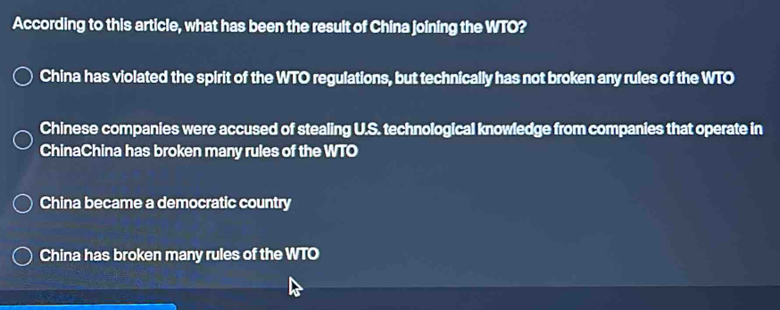 According to this article, what has been the result of China joining the WTO?
China has violated the spirit of the WTO regulations, but technically has not broken any rules of the WTO
Chinese companies were accused of stealing U.S. technological knowledge from companies that operate in
ChinaChina has broken many rules of the WTO
China became a democratic country
China has broken many rules of the WTO