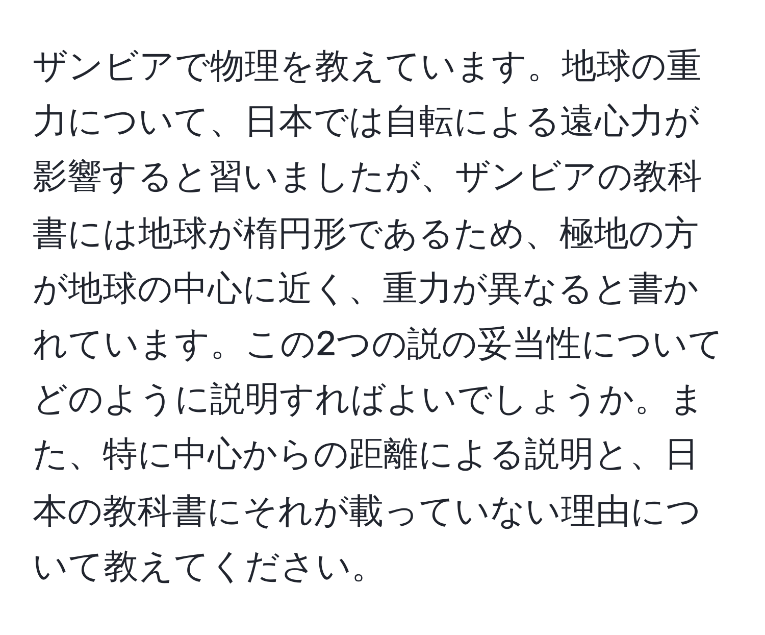 ザンビアで物理を教えています。地球の重力について、日本では自転による遠心力が影響すると習いましたが、ザンビアの教科書には地球が楕円形であるため、極地の方が地球の中心に近く、重力が異なると書かれています。この2つの説の妥当性についてどのように説明すればよいでしょうか。また、特に中心からの距離による説明と、日本の教科書にそれが載っていない理由について教えてください。