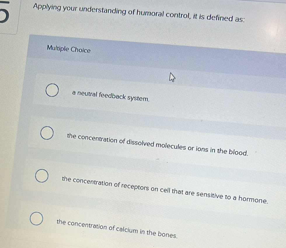 Applying your understanding of humoral control, it is defined as:
Multiple Choice
a neutral feedback system.
the concentration of dissolved molecules or ions in the blood.
the concentration of receptors on cell that are sensitive to a hormone.
the concentration of calcium in the bones.