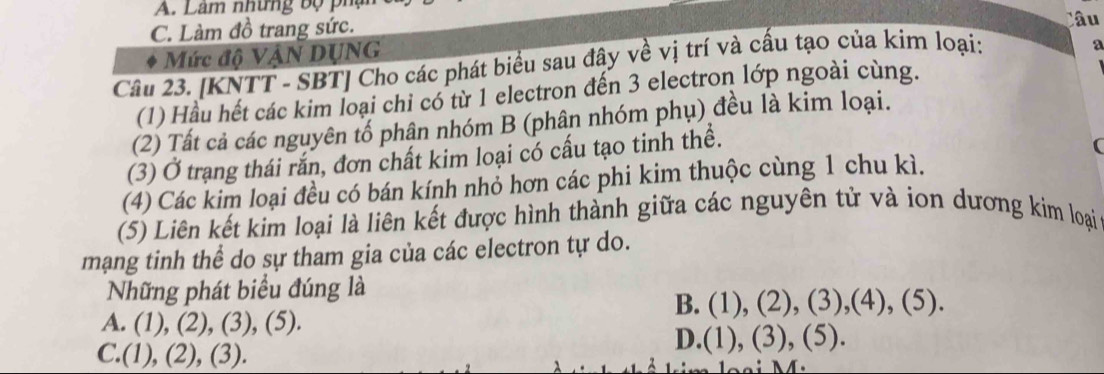 Lâm những bộ phụ Câu
C. Làm đồ trang sức.
Mức độ VậN DỤNG
Câu 23. [KNTT - SBT] Cho các phát biểu sau đây về vị trí và cấu tạo của kim loại:
a
(1) Hầu hết các kim loại chỉ có từ 1 electron đến 3 electron lớp ngoài cùng.
(2) Tất cả các nguyên tố phân nhóm B (phân nhóm phụ) đều là kim loại.
(3) Ở trạng thái rắn, đơn chất kim loại có cấu tạo tinh thể.
(4) Các kim loại đều có bán kính nhỏ hơn các phi kim thuộc cùng 1 chu kì.
(5) Liên kết kim loại là liên kết được hình thành giữa các nguyên tử và ion dương kim loại
mạng tinh thể do sự tham gia của các electron tự do.
Những phát biểu đúng là
B. (1), (2), (3),(4), (5).
A. (1), (2), (3), (5).
C.(1), (2), (3). D.(1), (3), (5).