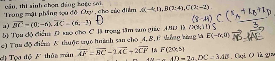 câu, thí sinh chọn đúng hoặc sai. 
Trong mặt phẳng tọa độ Oxy , cho các điểm A(-4;1), B(2;4), C(2;-2). 
a) overline BC=(0;-6), overline AC=(6;-3)
b) Tọa độ điểm D sao cho C là trọng tâm tam giác ABD là D(8;11)
c) Tọa độ điểm E thuộc trục hoành sao cho A, B, E thẳng hàng là E(-6;0)
d) Tọa độ F thỏa mãn overline AF=overline BC-2overline AC+2overline CF là F(20;5)
AB-aAD=2a, DC=3AB Gọi O là gia