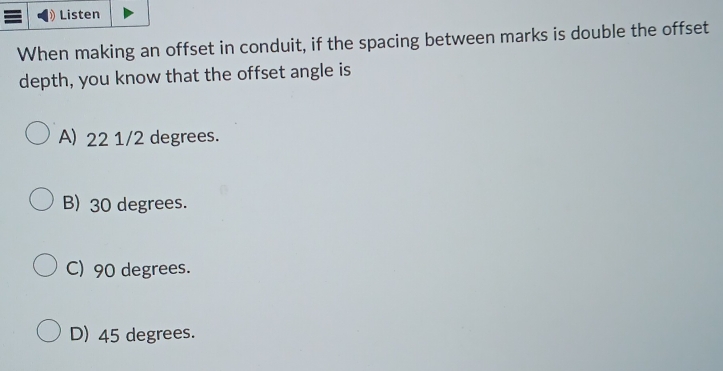 Listen
When making an offset in conduit, if the spacing between marks is double the offset
depth, you know that the offset angle is
A) 22 1/2 degrees.
B) 30 degrees.
C) 90 degrees.
D) 45 degrees.