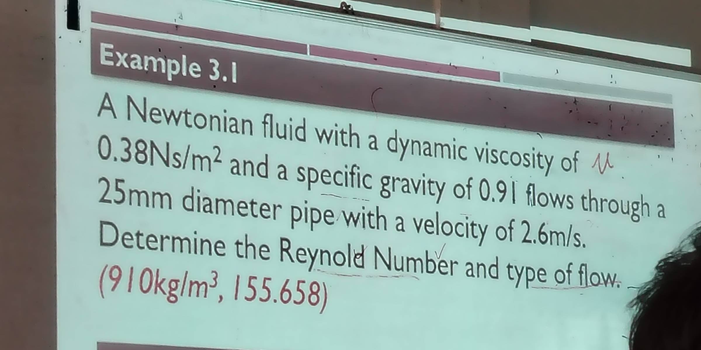 Example 3.1 
( 
A Newtonian fluid with a dynamic viscosity of
0.38Ns/m^2 and a specific gravity of 0.91 flows through a
25mm diameter pipe with a velocity of 2.6m/s. 
Determine the Reynold Number and type of flow.
(910kg/m^3
, 1 5.658.