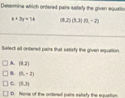 Determine which ordered pairs satisfy the given equatio
x+3y=14 (8,2)(5,3)(0,-2)
Select all ordered pairs that satisfy the given equation.
A. (8,2)
B. (0,-2)
C. (5,3)
D. None of the ordered pairs salisfy the equation