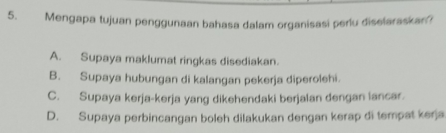 Mengapa tujuan penggunaan bahasa dalam organisasi perlu diselaraskan?
A. Supaya maklumat ringkas disediakan.
B. Supaya hubungan di kalangan pekerja diperolehi.
C. Supaya kerja-kerja yang dikehendaki berjalan dengan lancar.
D. Supaya perbincangan boleh dilakukan dengan kerap di tempat kerja