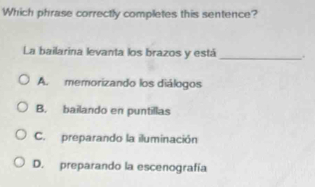 Which phrase correctly completes this sentence?
La bailarina levanta los brazos y está_
A. memorizando los diálogos
B. bailando en puntillas
C. preparando la iluminación
D. preparando la escenografía