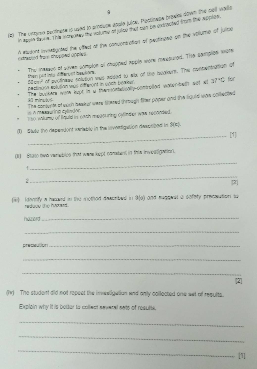 9 
(c) The enzyme pectinase is used to produce apple juice, Pectinase breaks down the cell walls 
in apple tissue. This increases the volume of juice that can be extracted from the apples, 
A student investigated the effect of the concentration of pectinase on the volume of juice 
extracted from chopped apples. 
The masses of seven samples of chopped apple were measured. The samples were
50cm^3 of pectinase solution was added to six of the beakers. The concentration of 
then put into different beakers. 
pectinase solution was different in each beaker. 
The beakers were kept in a thermostatically-controlled water-bath set at 37°C for 
The contents of each beaker were filtered through filter paper and the liquid was collected
30 minutes. 
in a measuring cylinder. 
The volume of liquid in each measuring cylinder was recorded. 
(1) State the dependent variable in the investigation described in 3(c). 
_[1] 
(II) State two variables that were kept constant in this investigation. 
1 
_ 
2 
_ 
[2] 
(iii) Identify a hazard in the method described in 3(c) and suggest a safety precaution to 
reduce the hazard. 
hazard 
_ 
_ 
precaution_ 
_ 
_ 
[2] 
(iv) The student did not repeat the investigation and only collected one set of results. 
Explain why it is better to collect several sets of results, 
_ 
_ 
_ 
[1]