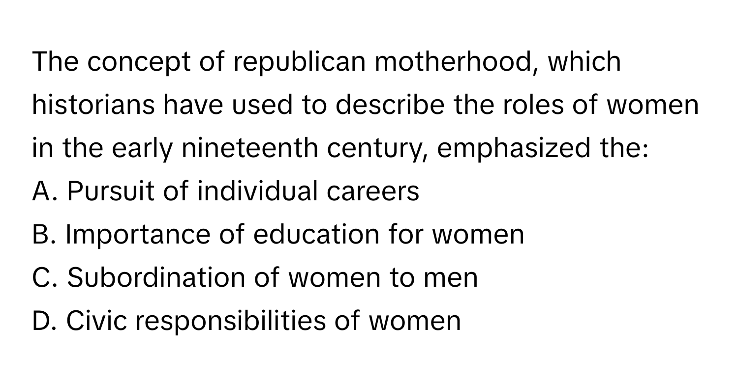 The concept of republican motherhood, which historians have used to describe the roles of women in the early nineteenth century, emphasized the:

A. Pursuit of individual careers
B. Importance of education for women
C. Subordination of women to men
D. Civic responsibilities of women