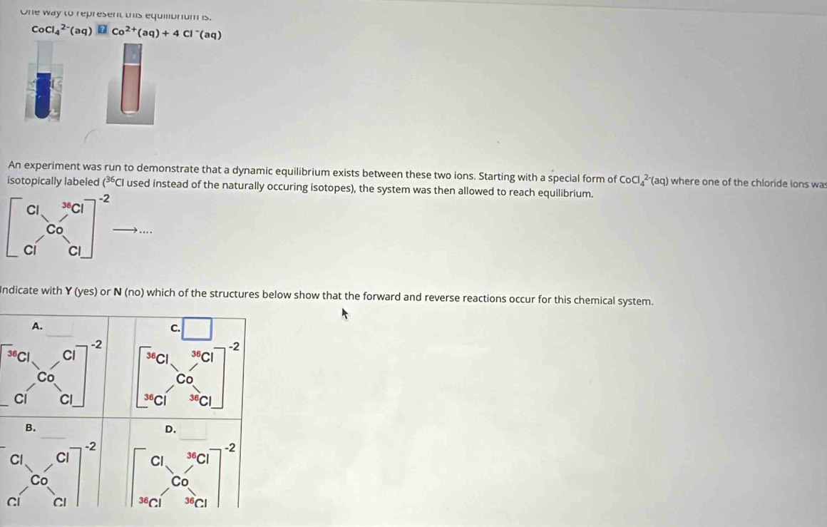 One way to represent this equibrum is.
CoCl_4^((2-)(aq)□ Co^2+)(aq)+4Cl^-(aq)
An experiment was run to demonstrate that a dynamic equilibrium exists between these two ions. Starting with a special form of CoCl_4^((2-)(aq) where one of the chloride ions wa
isotopically labeled (^36)Cl used instead of the naturally occuring isotopes), the system was then allowed to reach equilibrium.
beginbmatrix c_1&c_1 c_0&c_1 c_1&c_1end(bmatrix)^(-2) ..
Indicate with Y (yes ) or N (no) which of the structures below show that the forward and reverse reactions occur for this chemical system.
A.
begin(bmatrix)^(a c_1)&c_2 c_1&C_0 C_1end(bmatrix)^2 beginbmatrix □ &□  □ &0endarray beginarrayr □  s □ &□ end(bmatrix)^(-2 □ &□ endbmatrix) ^2