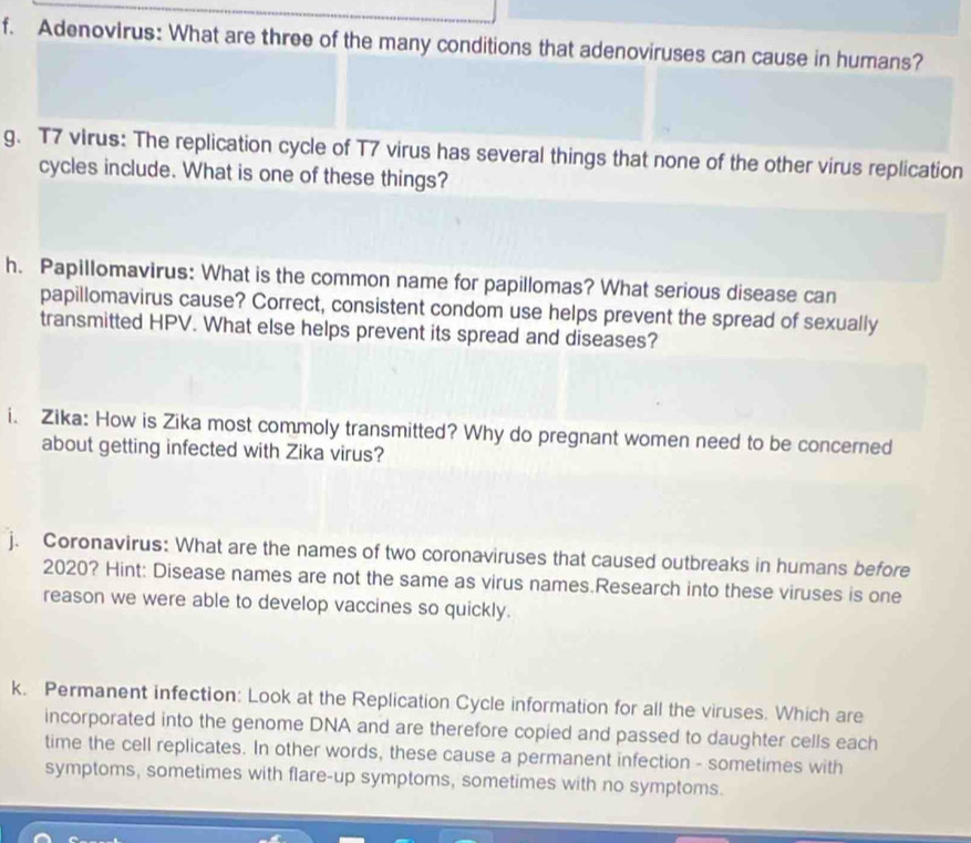 Adenovirus: What are three of the many conditions that adenoviruses can cause in humans? 
g. T7 virus: The replication cycle of T7 virus has several things that none of the other virus replication 
cycles include. What is one of these things? 
h. Papillomavirus: What is the common name for papillomas? What serious disease can 
papillomavirus cause? Correct, consistent condom use helps prevent the spread of sexually 
transmitted HPV. What else helps prevent its spread and diseases? 
i. Zika: How is Zika most commoly transmitted? Why do pregnant women need to be concerned 
about getting infected with Zika virus? 
j. Coronavirus: What are the names of two coronaviruses that caused outbreaks in humans before 
2020? Hint: Disease names are not the same as virus names.Research into these viruses is one 
reason we were able to develop vaccines so quickly. 
k. Permanent infection: Look at the Replication Cycle information for all the viruses. Which are 
incorporated into the genome DNA and are therefore copied and passed to daughter cells each 
time the cell replicates. In other words, these cause a permanent infection - sometimes with 
symptoms, sometimes with flare-up symptoms, sometimes with no symptoms.