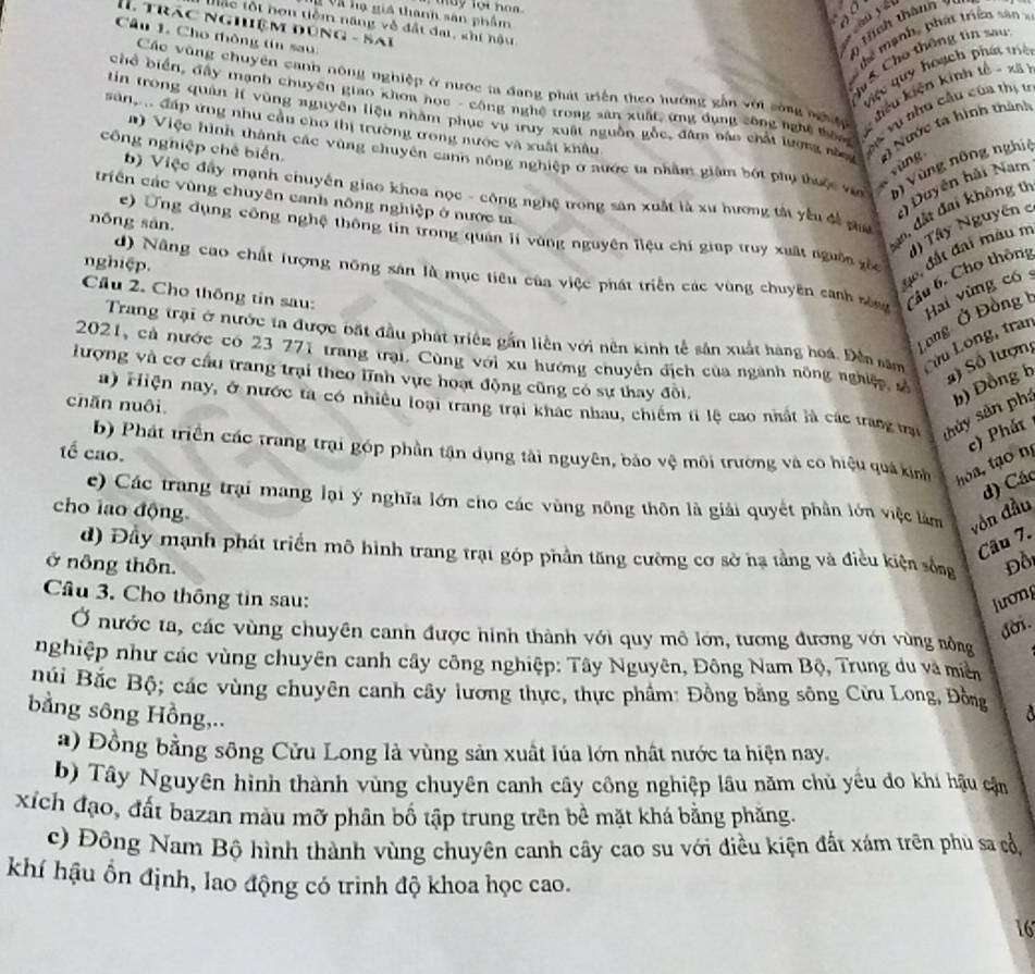 may lot ho   .
T Và hạ giá thanh sản phẩm ou yái
a
tắc tột hơn tiềm năng về đất đại, khi hậu
I. trác nghiệm đùng - sai
Câu 1. Cho thông tin sa 
ính thán  7
        
Các vũng chuyên canh nông nghiệp ở nước ta đang phát triển theo hướng gần với sông nghệ  hiêu kiện kinh tế - xã
Việc quy hoạch phát thể
tin trong quân lí vùng nguyên liệu nhằm phục vụ truy xuất nguồn gỗc, đâm báo chất lượng nă Vu vụ thụ cầu của thị 1
chổ biển, đấy mạnh chuyên giao khoa học - công nghệ trong sản xuất, ứng dụng công nghệ thòa
sang đấp ưng nhu cầu cho thị trường ưong nước và xuất khẩu
# Nước tà hình thành
n) Việc hình thành các vùng chuyên cann nông nghiệp ở xước ta nhâm giám bốt phụ thuộc vợ b) Vùng nông nghị
công nghiệp chế biến.
yùng
Duyên hải Nam
b) Việc đây mạnh chuyên giao khoa nọc - công nghệ trong sân xuất là xu hương tà yếu đề p
triền các vùng chuyên canh nông nghiệp ở nước ư
dm đất đai không t
nōng sản.
e) Ứng dụng công nghệ thông tin trong quân lí vùng nguyên liệu chí giúp truy xuất nguồn gốc
d) Nâng cao chất lượng nông sản là mục tiêu của việc phát triển các vùng chuyên canh sông Cầu 6. Cho thôm d) Tây Nguyên 
de, đất đai màu n
nghiệp.
Cầu 2. Cho thống tin sau:
Hai vùng có
Long Ở Đồng t
Trang trại ở nước ta được bắt đầu phát triền gần liên với nên kinh tế sản xuất hàng hoá. Đền săm ưu Long, trai
2021, cả nước có 23 771 trang trại. Cùng với xu hướng chuyên địch của ngành nông nghiệp sà
S) Số lượn
lượng và cơ cầu trang trại theo lĩnh vực hoạt động cũng có sự thay đôi.
a) Hiện nay, ở nước ta có nhiều loại trang trai khác nhau, chiếm tỉ lệ cao nhất là các trang trại shủy sản phá b) Đồng b
chăn nuôi
b) Phát triển các trang trại góp phần tân dụng tài nguyên, bảo vệ môi trường và có hiệu quá kinh thoa, tạo nị c) Phát
1ế cao.
d) Các
c) Các trang trại mang lại ý nghĩa lớn cho các vùng nông thôn là giải quyết phân lớn việc làm vồn đầu
cho lao động
Câu 7.
d) Đầy mạnh phát triển mô hình trang trạt góp phần tăng cường cơ sở hạ tầng và điều kiện sống
ở nông thôn. Đồi
Cầu 3. Cho thông tin sau: lương
đời.
Ở nước ta, các vùng chuyên canh được hình thành với quy mô lớn, tương đương với vùng nồng
nghiệp như các vùng chuyên canh cây công nghiệp: Tây Nguyên, Đông Nam Bộ, Trung du và miền
Búi Bắc Bộ; các vùng chuyên canh cây lương thực, thực phẩm: Đồng bằng sông Cửu Long, Đồng a
bằng sông Hồng,..
a) Đồng bằng sông Cửu Long là vùng sản xuất lủa lớn nhất nước ta hiện nay.
b) Tây Nguyên hình thành vùng chuyên canh cây công nghiệp lâu năm chủ yếu đo khí hậu cận
xích đạo, đất bazan màu mỡ phân bố tập trung trên bể mặt khá bằng phăng.
c) Đông Nam Bộ hình thành vùng chuyên canh cây cao su với điều kiện đất xám trên phù sa cổ,
khí hậu ổn định, lao động có trình độ khoa học cao.
16