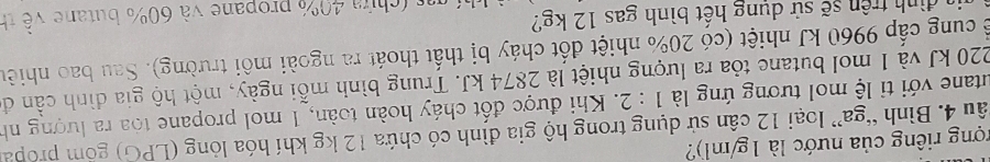 rợng riêng của nước là 1g/ml)? 
âu 4. Bình “ga” loại 12 cân sử dụng trong hộ gia đình có chứa 12 kg khí hóa lỏng (LPG) gồm propa 
utane với tỉ lệ mol tương ứng là 1:2. Khi được đốt cháy hoàn toàn, 1 mol propane toa ra lượng nh
220 kJ và 1 mol butane tỏa ra lượng nhiệt là 2874 kJ. Trung bình mỗi ngày, một hộ gia đình cần đi 
c ể cung cấp 9960 kJ nhiệt (có 20% nhiệt đốt cháy bị thất thoát ra ngoài môi trường). Sau bao nhiêu 
as (chứa 40% propane và 60% butane về th 
va đình trên sẽ sử dụng hết bình gas 12 kg?
