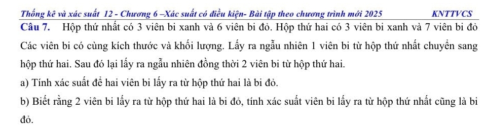 Thống kê và xác suất 12 - Chương 6 -Xác suất có điều kiện- Bài tập theo chương trình mới 2025 KNTTVCS 
Câu 7. Hộp thứ nhất có 3 viên bi xanh và 6 viên bi đỏ. Hộp thứ hai có 3 viên bi xanh và 7 viên bi đỏ 
Các viên bi có cùng kích thước và khối lượng. Lấy ra ngẫu nhiên 1 viên bi từ hộp thứ nhất chuyển sang 
hộp thứ hai. Sau đó lại lấy ra ngẫu nhiên đồng thời 2 viên bi từ hộp thứ hai. 
a) Tính xác suất để hai viên bi lấy ra từ hộp thứ hai là bi đỏ. 
b) Biết rằng 2 viên bi lấy ra từ hộp thứ hai là bi đỏ, tính xác suất viên bi lấy ra từ hộp thứ nhất cũng là bi 
đỏ.