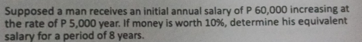 Supposed a man receives an initial annual salary of P 60,000 increasing at 
the rate of P 5,000 year. If money is worth 10%, determine his equivalent 
salary for a period of 8 years.