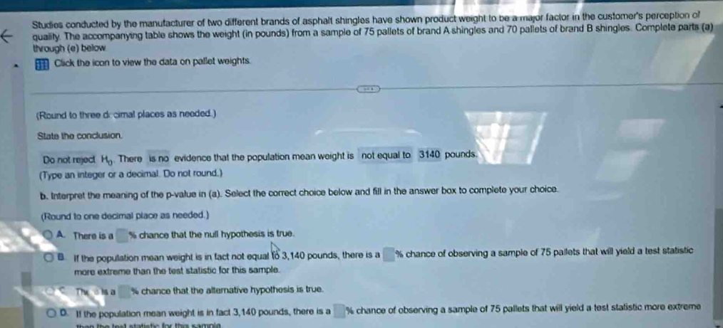 Studies conducted by the manufacturer of two different brands of asphalt shingles have shown product weight to be a major factor in the customer's perception of
quaiity. The accompanying table shows the weight (in pounds) from a sample of 75 pallets of brand A shingles and 70 pallets of brand B shingles. Complete parts (a)
through (e) below
Click the icon to view the data on pallet weights.
(Round to three decimal places as needed.)
State the conclusion.
Do not reject H_0. There is no evidence that the population mean weight is not equal to 3140 pounds.
(Type an integer or a decimal. Do not round.)
b. Interpret the meaning of the p -value in (a). Select the correct choice below and fill in the answer box to complete your choice.
(Round to one decimal place as needed.)
A. There is a % chance that the null hypothesis is true.
B If the population mean weight is in fact not equal to 3,140 pounds, there is a □ % chance of observing a sample of 75 pailets that will yield a test statistic
more extreme than the test statistic for this sample.
Tws isa % chance that the alterative hypothesis is true.
0. If the population mean weight is in fact 3,140 pounds, there is a □ % chance of observing a sample of 75 pallets that will yield a test statistic more extreme
than the lest statistic for this sampla