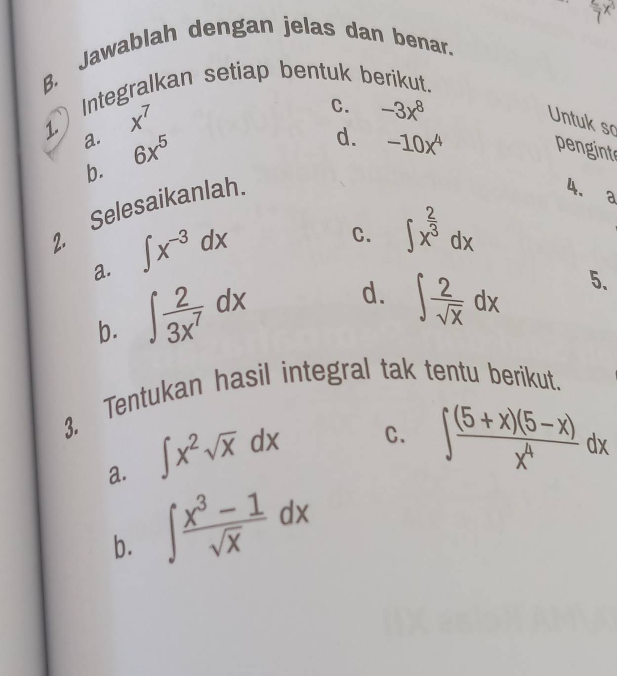 7^27x^3 
B. Jawablah dengan jelas dan benar.
1. Integralkan setiap bentuk berikut.
x^7
C. -3x^8
Untuk so
a. 6x^5
d. -10x^4
pengint
b.
Selesaikanlah.
4. a
2.
a. ∈t x^(-3)dx
C. ∈t x^(frac 2)3dx
b. ∈t  2/3x^7 dx
d. ∈t  2/sqrt(x) dx
5.
3. Tentukan hasil integral tak tentu berikut.
a. ∈t x^2sqrt(x)dx
C. ∈t  ((5+x)(5-x))/x^4 dx
b. ∈t  (x^3-1)/sqrt(x) dx