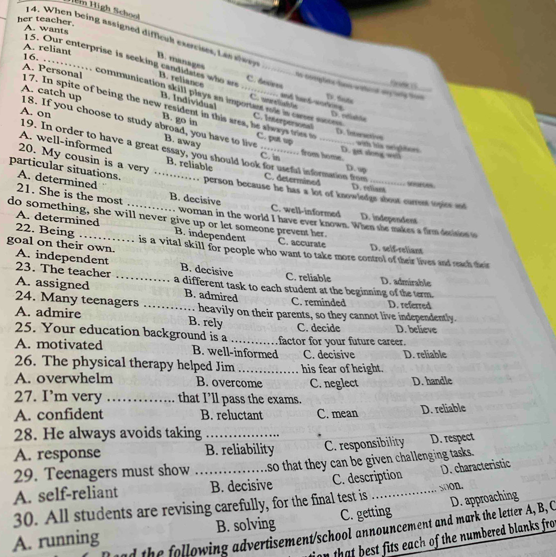 Hểm High Schoo
her teacher.
A. wants
14. When being assigned difficak exercises, La s a l w
A. reliant 16.
B. manages
_
15. Our enterprise is seeking candidates who ar C. deires D.fut
B. reliance Cunretitlc
communication skill plays an important role in carser stanteen .
and ladworking
A. Personal 17. In spite of being the new resident in this area, he always tries to_
B. Individual C. Interpersonal
A. on
D. edvte
A. catch up 18. If you choose to study abroad, you have to live
B. go in
D. Intersctive
C. put up
B. away
A. well-informed
with his neigiees 
19. In order to have a great essay, you should look for useful information from
D. get slong well
from home.
C. in
20. My cousin is a very B. reliable _C. determined D. reliant SAS.
particular situations._
D. up
A. determined
person because he has a lot of knowledge about current topies and
21. She is the most
B. decisive C. well-informed D. independent
do something, she will never give up or let someone prevent her. A. determined
woman in the world I have ever known. When she makes a firm decision to
22. Being
_B. independent C. accurate D. self-reliant
goal on their own.
is a vital skill for people who want to take more control of their lives and reach their
A. independent _B. decisive C. reliable D. admirable
23. The teacher a different task to each student at the beginning of the term.
A. assigned B. admired D. referred
24. Many teenagers_
C. reminded
heavily on their parents, so they cannot live independently.
A. admire B. rely
C. decide D. believe
25. Your education background is a _factor for your future career.
A. motivated B. well-informed C. decisive D. reliable
26. The physical therapy helped Jim _his fear of height.
A. overwhelm B. overcome C. neglect D. handle
27. I’m very ._ that I’ll pass the exams.
A. confident B. reluctant C. mean D. reliable
28. He always avoids taking
A. response B. reliability C. responsibility D. respect
so that they can be given challenging tasks ..
C. description D. characteristic
29. Teenagers must show_
A. self-reliant B. decisive
_soon.
30. All students are revising carefully, for the final test is
A. running B. solving C. getting D. approaching
the  ollowing advertisement/school announcement and mark the letter A, B, C
on that best fits each of the numbered blanks fro