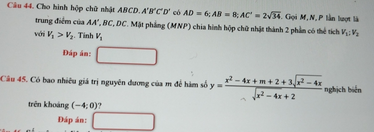 Cho hình hộp chữ nhật ABCD. A'B'C'D' có AD=6; AB=8; AC'=2sqrt(34). Gọi M,N,P lần lượt là 
trung điểm của AA', A BC, DC. Mặt phẳng (MNP) chia hình hộp chữ nhật thành 2 phần có thể tích V_1; V_2
với V_1>V_2. Tính V_1
Đáp án: 
Câu 45. Có bao nhiêu giá trị nguyên dương của m đề hàm số y= (x^2-4x+m+2+3sqrt(x^2-4x))/sqrt(x^2-4x)+2  nghịch biến 
trên khoảng (-4;0) ? 
Đáp án: