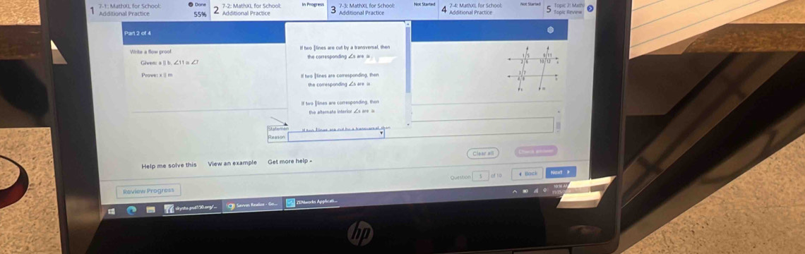 7-4: MathXL for School:
7-1: MathXL for School: ● Don Additional Practice Additional Practice Additional Practice Topic Review
Additional Practice
Part 2 of 4
If two ]lines are cut by a transversal, then
Given: aⅡb, ∠11α ∠ the corresponding ∠s are =
If two Ilines are corresponding, ther
the corresponding ∠s are =
ll two ]lines are corresponding, the
the afternate interior ∠s are a
Clear all
Help me solve this View an example Get more help 

Que Mon of 10
Review Progress
skystu prd 1 50.ong/.. Savvas Realic - G. ZENworks Applicati.