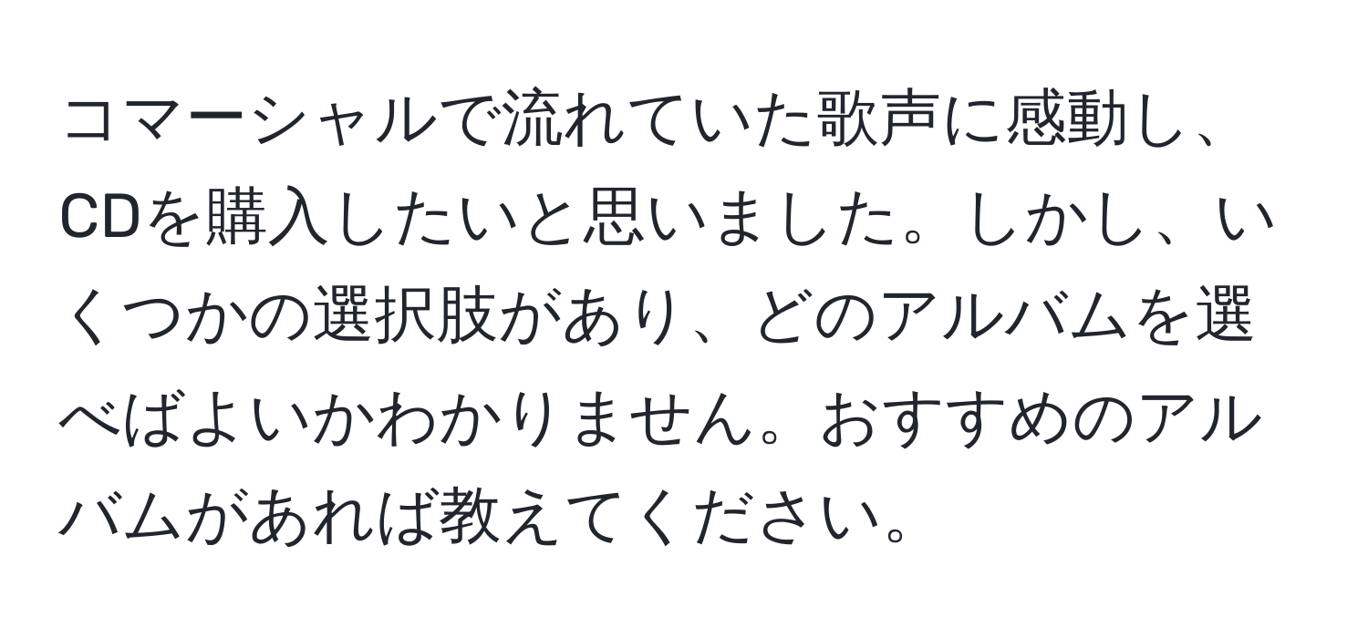 コマーシャルで流れていた歌声に感動し、CDを購入したいと思いました。しかし、いくつかの選択肢があり、どのアルバムを選べばよいかわかりません。おすすめのアルバムがあれば教えてください。