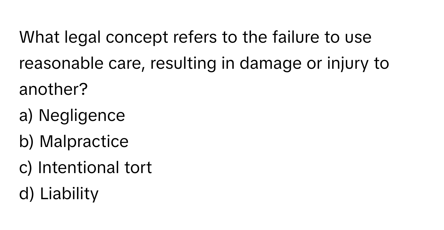 What legal concept refers to the failure to use reasonable care, resulting in damage or injury to another?

a) Negligence
b) Malpractice
c) Intentional tort
d) Liability