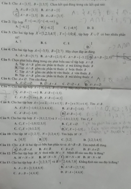 Cho A= 1:5 ,B= 1;3;5 Chọn kết quả đúng trong các kết quả sau:
A. A∪ B= 1;3. B. A∩ B= 1 .
C A∩ B= 1;5 D. A∪ B= 3;5 .
Câu 2: Tập hợp X=(-∈fty ,2]∩ (-6,+∈fty ) là
A. [-6;2]. B. (-6;2]. C. (-4;9]. D. R .
Câu 3: Cho hai tập hợp X= 1;2;3;4;5 ;Y= -1;0;4 , tập hợp X∪ Y có bao nhiêu phần
tử?
A. 7. B. 6. C. 8. 1
D,
Câu 4: Cho hai tập hợp A=(-3,5),B=[2;7). Hãy chọn đáp án đùng.
A. A∩ B=(5;7). B. A∩ B=(2;5) .C. A∩ B=(-3;2] D. A∩ B=[2;5)
Câu 5: Chọn phát biểu đúng trong các phát biểu sau về tập hợp A∩ B.
A. Tập A∩ B gồm các phần tử thuộc A mà không thuộc B.
B. Tập A∩ B gồm các phần tử thuộc A hoặc thuộc B
C. Tập A∩ B gồm các phần tử vừa thuộc A vừa thuộc B .
D. Tập A∩ B gồm các phần từ thuộc B má không thuộc A
Câu 6: Cho A!= varnothing. Tìm câu đùng
A. A∪ varnothing =varnothing . B. varnothing ∪ A=A. C. varnothing |varnothing =A. D. A∪ A=varnothing
Câu 7: Cho hai tập hợp A=(-1,+∈fty ),B=(-∈fty ,3] ^circ  Hãy chọn khảng định đùng
A A∪ B=(3,+∈fty ). B. A∪ B=(-1,3).
C. A:B=[3;+∈fty ). D. A∪ B=(-∈fty ;1].
Cân 8: Cho hai tập hợp A= x∈ Z|-1≤ x≤ 3 ;B= x∈ N|x≤ 4. Tim A∪ B.
A. A∪ B= -1;0;1;2;3;4;6;8 B. A∪ B=[-1,0).
C. A∪ B=(-1,0) D. A∪ B= -1 .
Câu 9: Cho hai tấp hợp X= 0,1,2,3 và Y= -1;0;1,2;3;5. Tim C
A. C_rX= -1;0;12;3;5 B. C_1X=varnothing
C. C,X= 0;1;2;3 D. C,X= -1,5
Câu 10: Cho tập M= 1;2;3 ,N= 1,2,4;5. Tim hiệu M|N_-
A. (4:5) B.  3 C. (1;2). D.  1;2;3;4;5
Câu 11: Cho A, B là hai tập có hữu hạn phần tử và A∩ B=B Tim mệnh đề đúng
A∪ B=A. B. A⊂ B. C. B!= varnothing . D. B∪ A!= varnothing
Câu 12: Cho hai tập hợp M, N thoà mãn M⊂ N Mệnh đề nào sau đây là đùng?
A. M∩ N=N B. M∪ N=N C M∩ N=M D. M∪ N=M
Câu 13: Cho hai tập hợp A= 1;2;3;7 vá B= 2,4:6,7,8 Khẳng định nào sau đây là đúng?
A. A∪ B= 1,3,4,6,8 B. A∩ B= 2,7,8
C. A∪ B= 4;6:8 D. B∪ A= 4,6,8
1