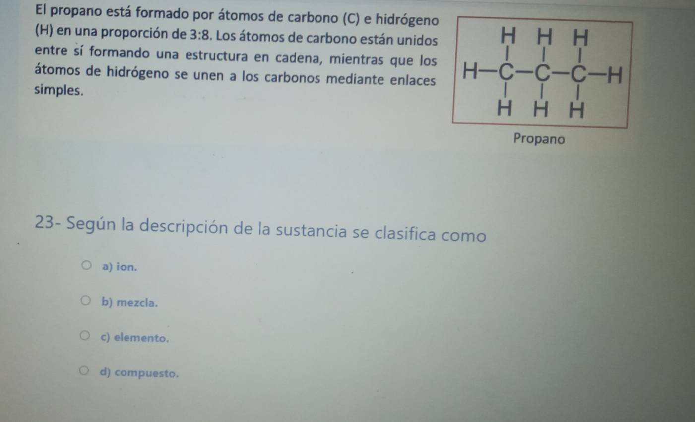 El propano está formado por átomos de carbono (C) e hidrógeno
(H) en una proporción de 3:8 3. Los átomos de carbono están unidos
entre sí formando una estructura en cadena, mientras que los
átomos de hidrógeno se unen a los carbonos mediante enlaces
simples. 
opano
23- Según la descripción de la sustancia se clasifica como
a) ion.
b) mezcla.
c) elemento.
d) compuesto.