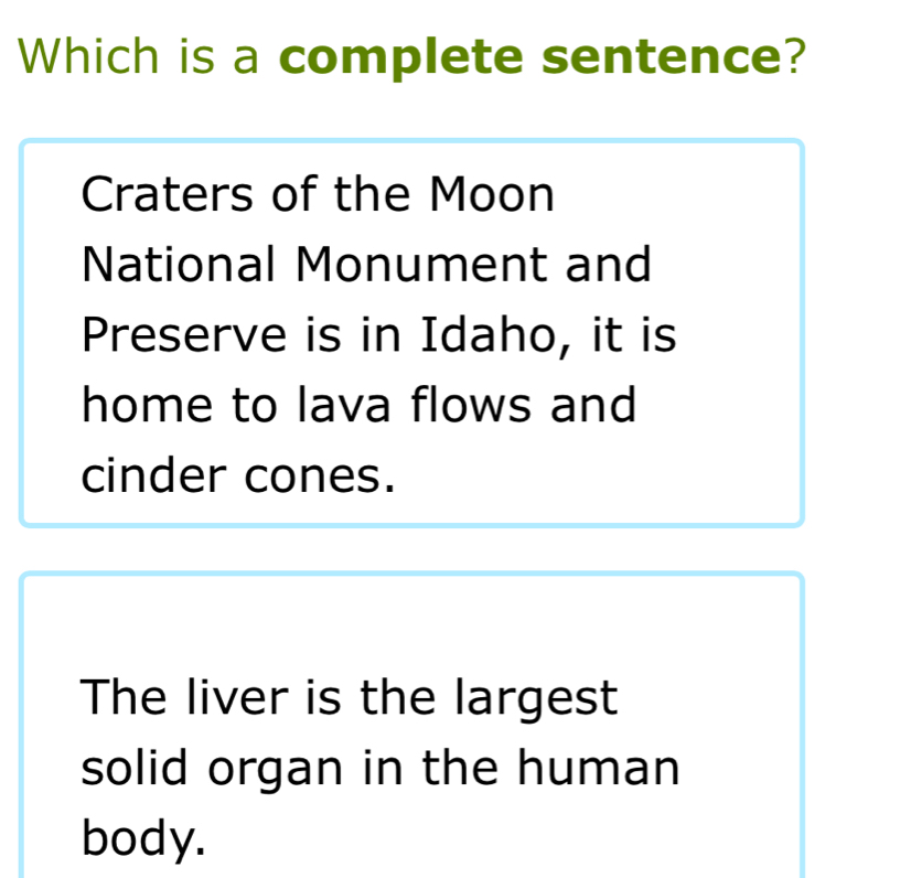 Which is a complete sentence?
Craters of the Moon
National Monument and
Preserve is in Idaho, it is
home to lava flows and
cinder cones.
The liver is the largest
solid organ in the human
body.