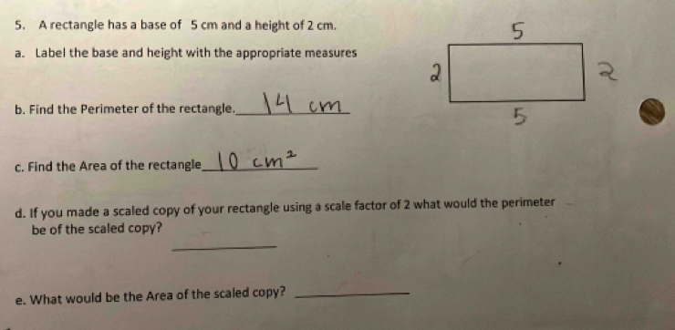 A rectangle has a base of 5 cm and a height of 2 cm. 
a. Label the base and height with the appropriate measures 
b. Find the Perimeter of the rectangle._ 
c. Find the Area of the rectangle_ 
d. If you made a scaled copy of your rectangle using a scale factor of 2 what would the perimeter 
be of the scaled copy? 
_ 
e. What would be the Area of the scaled copy?_