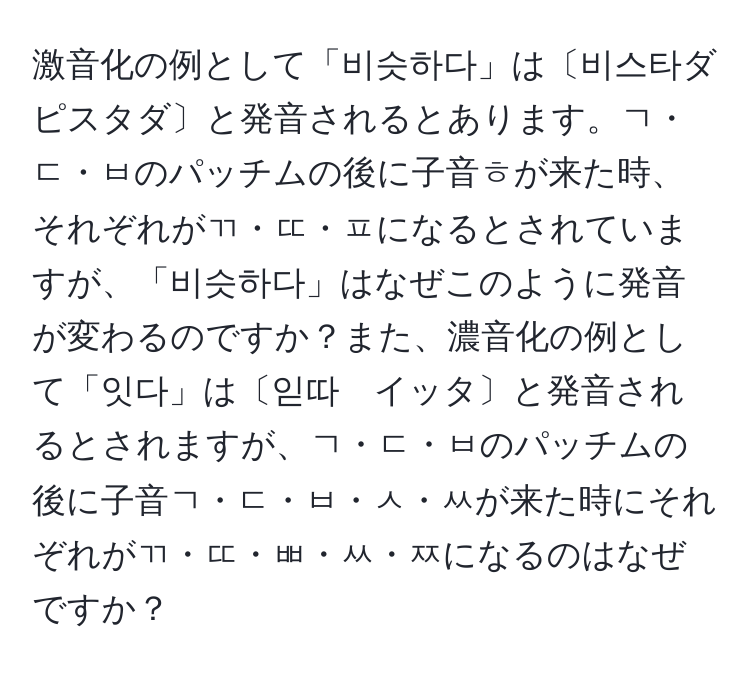 激音化の例として「비슷하다」は〔비스타ダ　ピスタダ〕と発音されるとあります。ㄱ・ㄷ・ㅂのパッチムの後に子音ㅎが来た時、それぞれがㄲ・ㄸ・ㅍになるとされていますが、「비슷하다」はなぜこのように発音が変わるのですか？また、濃音化の例として「잇다」は〔읻따　イッタ〕と発音されるとされますが、ㄱ・ㄷ・ㅂのパッチムの後に子音ㄱ・ㄷ・ㅂ・ㅅ・ㅆが来た時にそれぞれがㄲ・ㄸ・ㅃ・ㅆ・ㅉになるのはなぜですか？