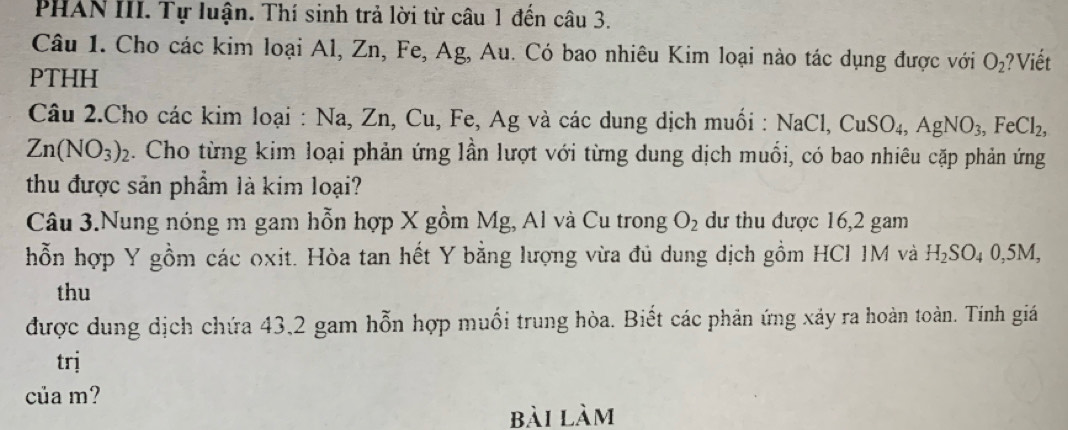 PHAN III. Tự luận. Thí sinh trả lời từ câu 1 đến câu 3. 
Câu 1. Cho các kim loại Al, Zn, Fe, Ag, Au. Có bao nhiêu Kim loại nào tác dụng được với O_2 ? Viết 
PTHH 
Câu 2.Cho các kim loại : Na, Zn, Cu, Fe, Ag và các dung dịch muối : NaCl, CuSO_4, AgNO_3, FeCl_2,
Zn(NO_3)_2. Cho từng kim loại phản ứng lần lượt với từng dung dịch muối, có bao nhiêu cặp phản ứng 
thu được sản phẩm là kim loại? 
Câu 3.Nung nóng m gam hỗn hợp X gồm Mg, Al và Cu trong O_2 dư thu được 16, 2 gam 
hỗn hợp Y gồm các oxit. Hòa tan hết Y bằng lượng vừa đủ dung dịch gồm HCI 1M và H_2SO_40, 5M, 
thu 
được dung dịch chứa 43, 2 gam hỗn hợp muối trung hòa. Biết các phản ứng xảy ra hoàn toàn. Tính giá 
trj 
của m? 
bài làm