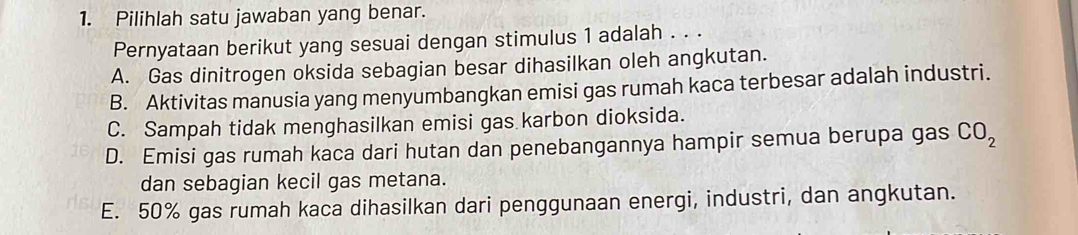 Pilihlah satu jawaban yang benar.
Pernyataan berikut yang sesuai dengan stimulus 1 adalah . . .
A. Gas dinitrogen oksida sebagian besar dihasilkan oleh angkutan.
B. Aktivitas manusia yang menyumbangkan emisi gas rumah kaca terbesar adalah industri.
C. Sampah tidak menghasilkan emisi gas karbon dioksida.
D. Emisi gas rumah kaca dari hutan dan penebangannya hampir semua berupa gas CO_2
dan sebagian kecil gas metana.
E. 50% gas rumah kaca dihasilkan dari penggunaan energi, industri, dan angkutan.