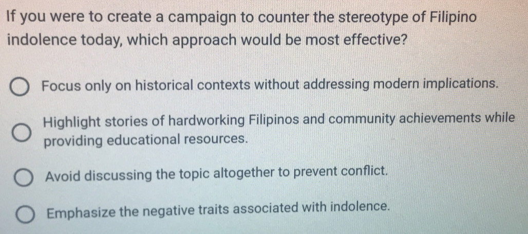 If you were to create a campaign to counter the stereotype of Filipino
indolence today, which approach would be most effective?
Focus only on historical contexts without addressing modern implications.
Highlight stories of hardworking Filipinos and community achievements while
providing educational resources.
Avoid discussing the topic altogether to prevent conflict.
Emphasize the negative traits associated with indolence.